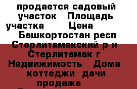 продается садовый участок › Площадь участка ­ 7 › Цена ­ 250 000 - Башкортостан респ., Стерлитамакский р-н, Стерлитамак г. Недвижимость » Дома, коттеджи, дачи продажа   . Башкортостан респ.